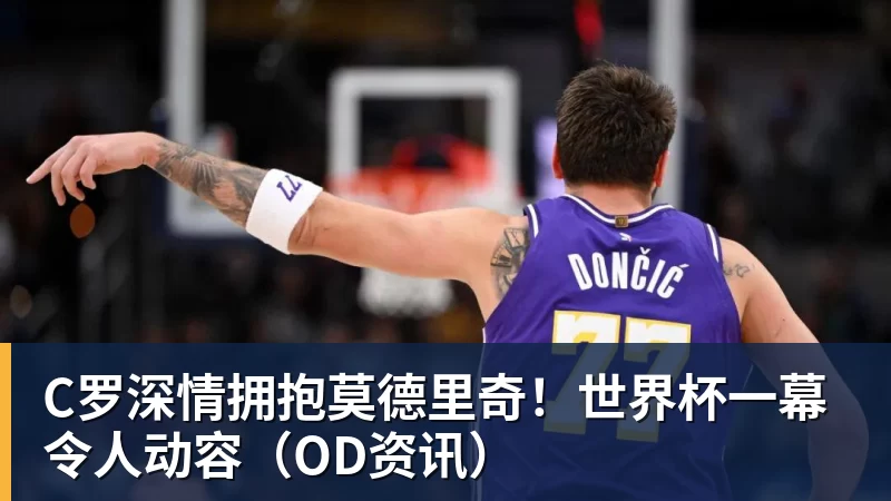 C罗深情拥抱莫德里奇！世界杯一幕令人动容（OD资讯）
