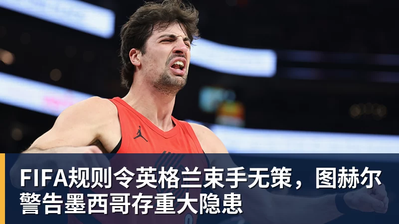 FIFA规则令英格兰束手无策,图赫尔警告墨西哥存重大隐患 FIFA规则令英格兰束手无策,图赫尔警告墨西哥存重大隐患