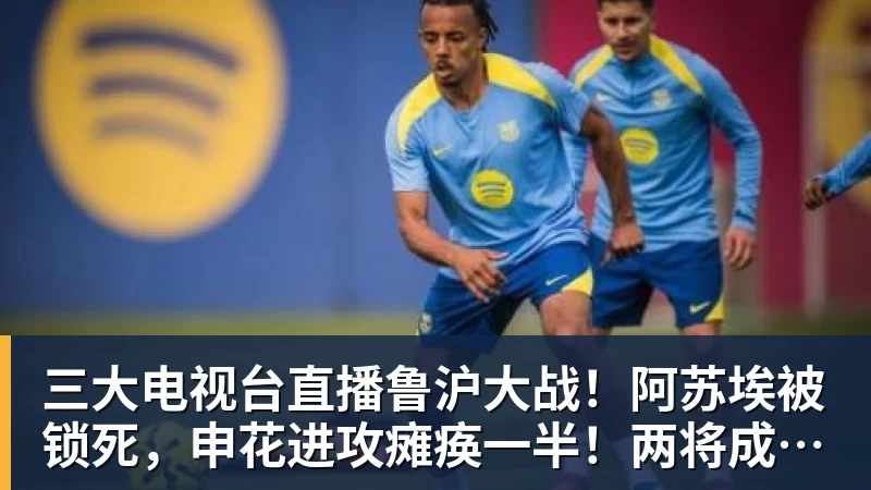 三大电视台直播鲁沪大战！阿苏埃被锁死，申花进攻瘫痪一半！两将成后防隐患