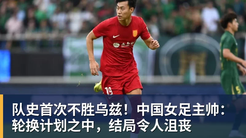 队史首次不胜乌兹!中国女足主帅:轮换计划之中,结局令人沮丧 队史首次不胜乌兹!中国女足主帅:轮换计划之中,结局令人沮丧