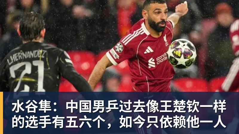 水谷隼：中国男乒过去像王楚钦一样的选手有五六个，如今只依赖他一人